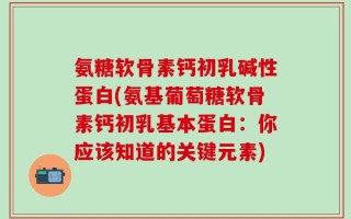 氨糖软骨素钙初乳碱性蛋白(氨基葡萄糖软骨素钙初乳基本蛋白：你应该知道的关键元素)