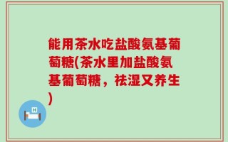 能用茶水吃盐酸氨基葡萄糖(茶水里加盐酸氨基葡萄糖，祛湿又养生)
