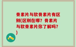 骨素片与软骨素片有区别(区别在哪？骨素片与软骨素片你了解吗？)