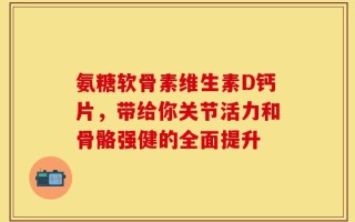 氨糖软骨素维生素D钙片，带给你关节活力和骨骼强健的全面提升