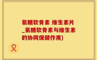 氨糖软骨素 维生素片_氨糖软骨素与维生素的协同保健作用)