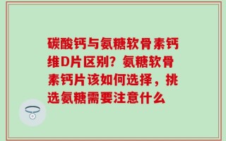 碳酸钙与氨糖软骨素钙维D片区别？氨糖软骨素钙片该如何选择，挑选氨糖需要注意什么