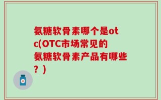 氨糖软骨素哪个是otc(OTC市场常见的氨糖软骨素产品有哪些？)