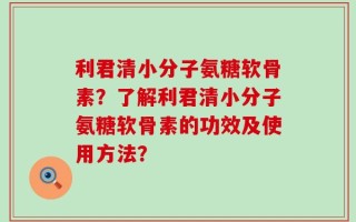 利君清小分子氨糖软骨素？了解利君清小分子氨糖软骨素的功效及使用方法？