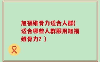 旭福维骨力适合人群(适合哪些人群服用旭福维骨力？)