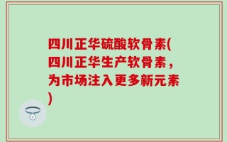 四川正华硫酸软骨素(四川正华生产软骨素，为市场注入更多新元素)
