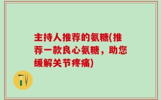 主持人推荐的氨糖(推荐一款良心氨糖，助您缓解关节疼痛)