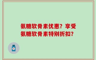 氨糖软骨素优惠？享受氨糖软骨素特别折扣？
