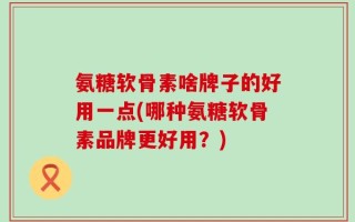 氨糖软骨素啥牌子的好用一点(哪种氨糖软骨素品牌更好用？)