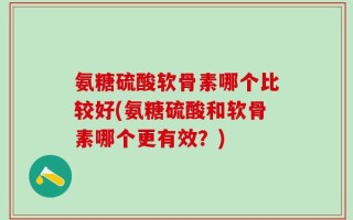 氨糖硫酸软骨素哪个比较好(氨糖硫酸和软骨素哪个更有效？)