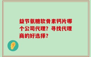 益节氨糖软骨素钙片哪个公司代理？寻找代理商的好选择？