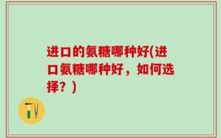 进口的氨糖哪种好(进口氨糖哪种好，如何选择？)