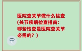 医院查关节做什么检查(关节疾病检查指南：哪些检查是医院查关节必需的？)