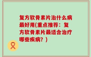复方软骨素片治什么病最好用(重点推荐：复方软骨素片最适合治疗哪些疾病？)