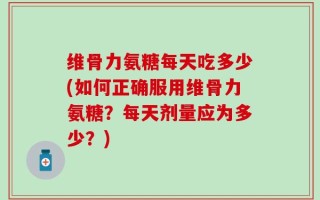 维骨力氨糖每天吃多少(如何正确服用维骨力氨糖？每天剂量应为多少？)