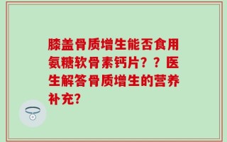 膝盖骨质增生能否食用氨糖软骨素钙片？？医生解答骨质增生的营养补充？