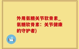 外用氨糖关节软骨素_氨糖软骨素：关节健康的守护者)