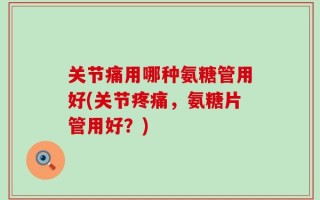 关节痛用哪种氨糖管用好(关节疼痛，氨糖片管用好？)