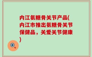 内江氨糖骨关节产品(内江市推出氨糖骨关节保健品，关爱关节健康)