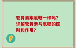 软骨素跟氨糖一样吗？详解软骨素与氨糖的区别和作用？