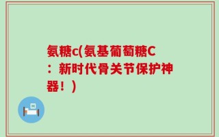 氨糖c(氨基葡萄糖C：新时代骨关节保护神器！)