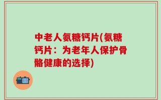 中老人氨糖钙片(氨糖钙片：为老年人保护骨骼健康的选择)
