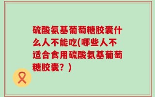 硫酸氨基葡萄糖胶囊什么人不能吃(哪些人不适合食用硫酸氨基葡萄糖胶囊？)