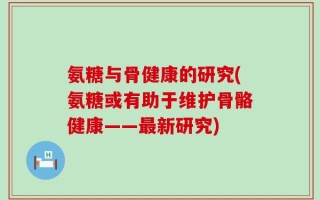 氨糖与骨健康的研究(氨糖或有助于维护骨骼健康——最新研究)