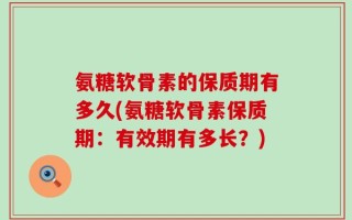 氨糖软骨素的保质期有多久(氨糖软骨素保质期：有效期有多长？)