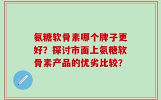 氨糖软骨素哪个牌子更好？探讨市面上氨糖软骨素产品的优劣比较？