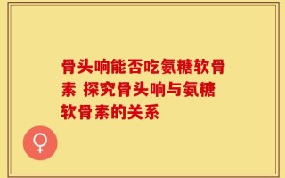 骨头响能否吃氨糖软骨素 探究骨头响与氨糖软骨素的关系