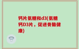 钙片氨糖和d3(氨糖钙D3片，促进骨骼健康)