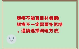 腿疼不能盲目补氨糖(腿疼不一定需要补氨糖，谨慎选择调理方法)