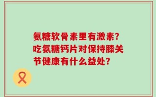 氨糖软骨素里有激素？吃氨糖钙片对保持膝关节健康有什么益处？