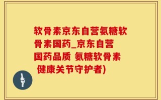 软骨素京东自营氨糖软骨素国药_京东自营 国药品质 氨糖软骨素 健康关节守护者)