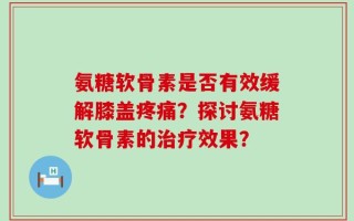 氨糖软骨素是否有效缓解膝盖疼痛？探讨氨糖软骨素的治疗效果？