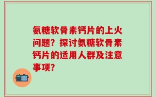 氨糖软骨素钙片的上火问题？探讨氨糖软骨素钙片的适用人群及注意事项？
