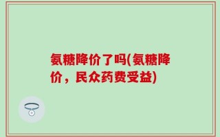 氨糖降价了吗(氨糖降价，民众药费受益)
