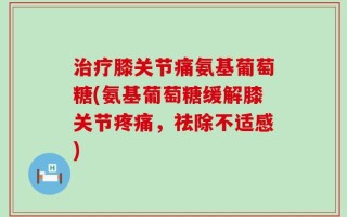 治疗膝关节痛氨基葡萄糖(氨基葡萄糖缓解膝关节疼痛，祛除不适感)
