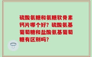 硫酸氨糖和氨糖软骨素钙片哪个好？硫酸氨基葡萄糖和盐酸氨基葡萄糖有区别吗？