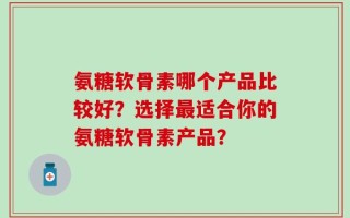 氨糖软骨素哪个产品比较好？选择最适合你的氨糖软骨素产品？