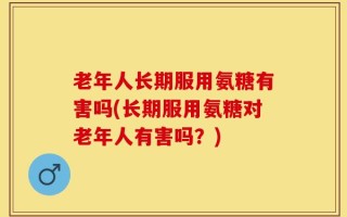 老年人长期服用氨糖有害吗(长期服用氨糖对老年人有害吗？)