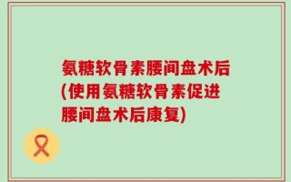 氨糖软骨素腰间盘术后(使用氨糖软骨素促进腰间盘术后康复)