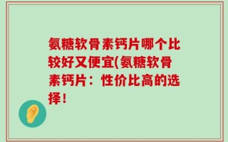 氨糖软骨素钙片哪个比较好又便宜(氨糖软骨素钙片：性价比高的选择！