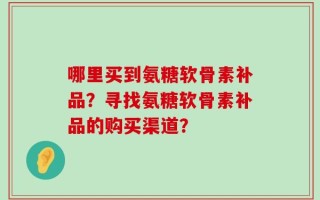 哪里买到氨糖软骨素补品？寻找氨糖软骨素补品的购买渠道？