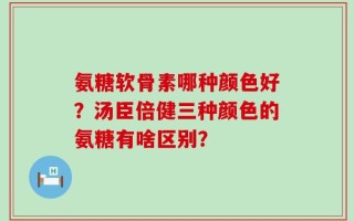 氨糖软骨素哪种颜色好？汤臣倍健三种颜色的氨糖有啥区别？