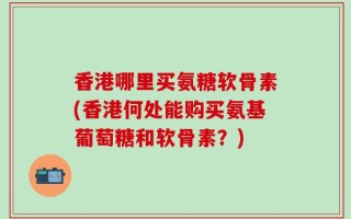 香港哪里买氨糖软骨素(香港何处能购买氨基葡萄糖和软骨素？)