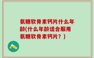 氨糖软骨素钙片什么年龄(什么年龄适合服用氨糖软骨素钙片？)