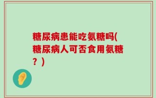 糖尿病患能吃氨糖吗(糖尿病人可否食用氨糖？)