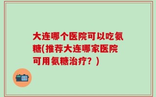 大连哪个医院可以吃氨糖(推荐大连哪家医院可用氨糖治疗？)